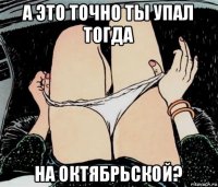 а это точно ты упал тогда на октябрьской?