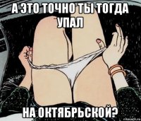 а это точно ты тогда упал на октябрьской?