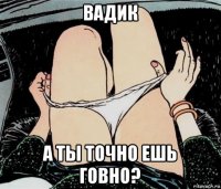 вадик а ты точно ешь говно?