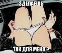 зделаешь так для меня ?