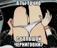 а ты точно с большой черниговки?