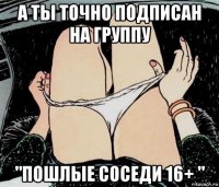 а ты точно подписан на группу "пошлые соседи 16+ "