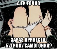 а ти точно зараз принесеш бутилку самогонки?