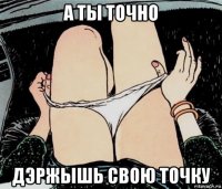 а ты точно дэржышь свою точку