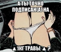 а ты точно подписан(а) на ▲1кг травы ▲ ?