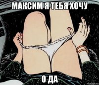 максим я тебя хочу о да