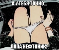 а у тебя точно... папа нефтяник?