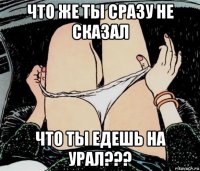 что же ты сразу не сказал что ты едешь на урал???