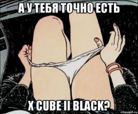 а у тебя точно есть x cube ii black?