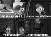 бухаем до утра :).... похмелье такое...что хоть убей ааа убивеют я же пошутил №()