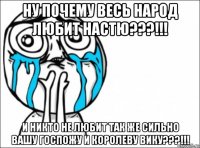 ну почему весь народ любит настю???!!! и никто не любит так же сильно вашу госпожу и королеву вику???!!!