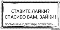 Ставите лайки? Спасибо вам, зайки! Поставил мне диз? Иди, похмелись....