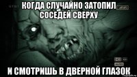 когда случайно затопил соседей сверху и смотришь в дверной глазок