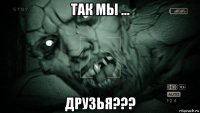 так мы ... друзья???