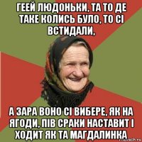 геей людоньки, та то де таке колись було, то сі встидали, а зара воно сі вибере, як на ягоди, пів сраки наставит і ходит як та магдалинка