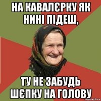 на кавалєрку як нині підеш, ту не забудь шєпку на голову