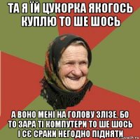 та я їй цукорка якогось куплю то ше шось а воно мені на голову злізе. бо то зара ті компутери то ше шось і сє сраки негодно підняти