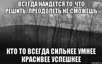 всегда найдется то, что решить/преодолеть не сможешь кто то всегда сильнее умнее красивее успешнее