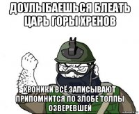 доулыбаешься блеать царь горы хренов хроники всё записывают припомнится по злобе толпы озверевшей