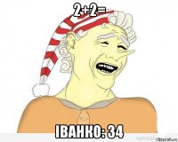 2+2= іванко: 34