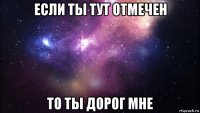 если ты тут отмечен то ты дорог мне