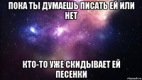 пока ты думаешь писать ей или нет кто-то уже скидывает ей песенки