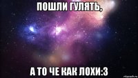 пошли гулять, а то че как лохи:3