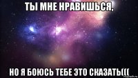 ты мне нравишься, но я боюсь тебе это сказать(((