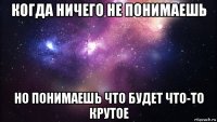 когда ничего не понимаешь но понимаешь что будет что-то крутое