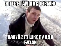 я теье там посоветую нахуй эту школу иди бухай