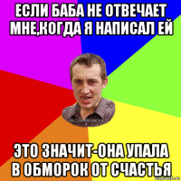 если баба не отвечает мне,когда я написал ей это значит-она упала в обморок от счастья