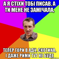 а я стіхи тобі писав, а ти мене не замічала, тепер гори в аду, скотина, і даже рими тут не буде