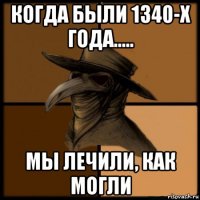 когда были 1340-x года..... мы лечили, как могли