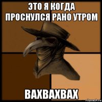 это я когда проснулся рано утром вахвахвах