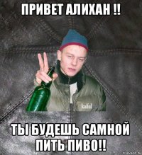 привет алихан !! ты будешь самной пить пиво!!