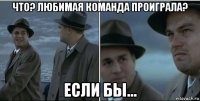 что? любимая команда проиграла? если бы...