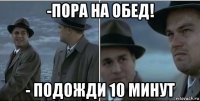 -пора на обед! - подожди 10 минут