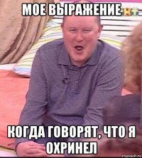 мое выражение когда говорят, что я охринел