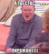 а ты стас пирожок ))))