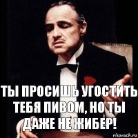 Ты просишь угостить тебя пивом, но ты даже не ЖИБЕР!