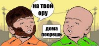 на твой ору дома поорешь