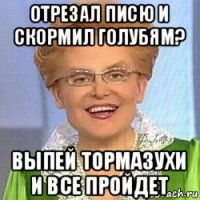 отрезал писю и скормил голубям? выпей тормазухи и все пройдет