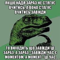 якшо надя зараз не стягує вчитись, а вона стагує вчитись завжди то виходить що завжди це зараз, а зараз - завжди, час є моментом, а момент - це час