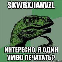 skwbxjianvzl интересно, я один умею печатать?