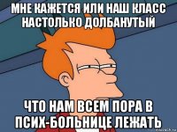 мне кажется или наш класс настолько долбанутый что нам всем пора в псих-больнице лежать