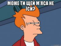 може ти щей м'яса не їси? 