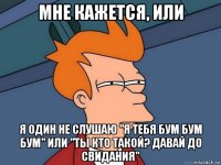 мне кажется, или я один не слушаю "я тебя бум бум бум" или "ты кто такой? давай до свидания"