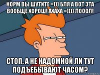 норм вы шутите =))) бля а вот эта вообще хорош! ахаха =)))) лооол! стоп. а не надомной ли тут подъебывают часом?