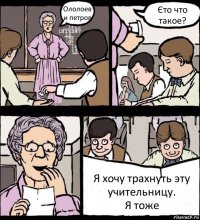 Ололоев и петров Єто что такое? Я хочу трахнуть эту учительницу.
Я тоже