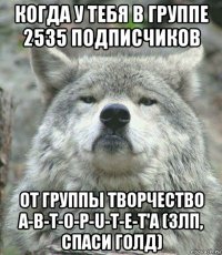 когда у тебя в группе 2535 подписчиков от группы творчество a-b-t-0-p-u-t-e-t'a (злп, спаси голд)